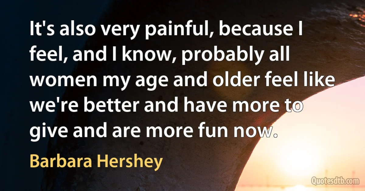 It's also very painful, because I feel, and I know, probably all women my age and older feel like we're better and have more to give and are more fun now. (Barbara Hershey)