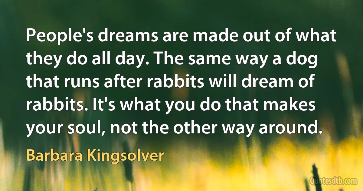 People's dreams are made out of what they do all day. The same way a dog that runs after rabbits will dream of rabbits. It's what you do that makes your soul, not the other way around. (Barbara Kingsolver)