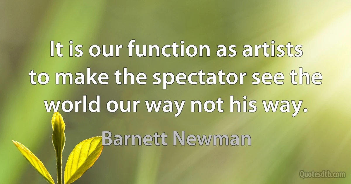 It is our function as artists to make the spectator see the world our way not his way. (Barnett Newman)