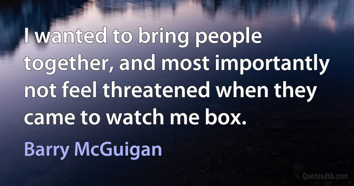 I wanted to bring people together, and most importantly not feel threatened when they came to watch me box. (Barry McGuigan)