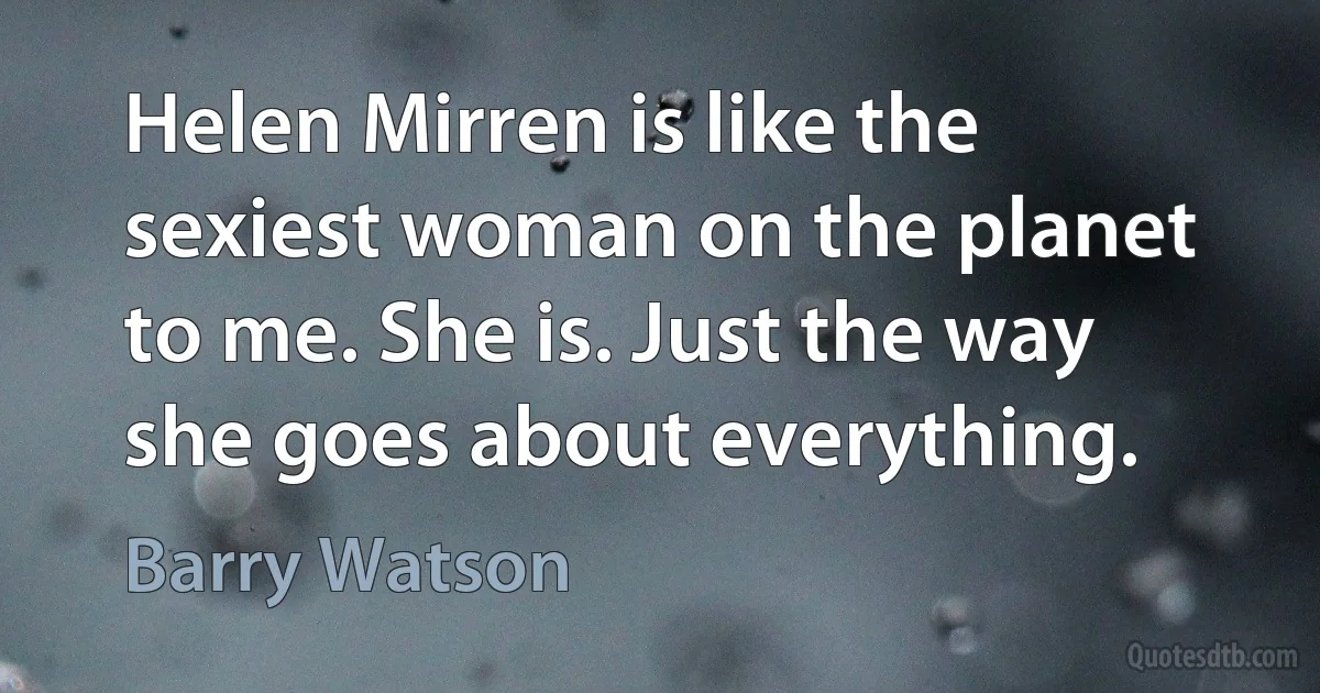 Helen Mirren is like the sexiest woman on the planet to me. She is. Just the way she goes about everything. (Barry Watson)