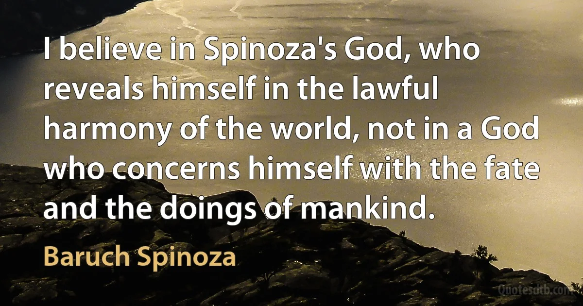 I believe in Spinoza's God, who reveals himself in the lawful harmony of the world, not in a God who concerns himself with the fate and the doings of mankind. (Baruch Spinoza)