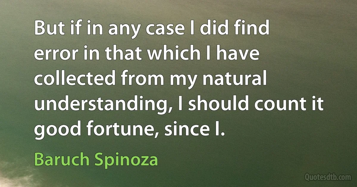 But if in any case I did find error in that which I have collected from my natural understanding, I should count it good fortune, since I. (Baruch Spinoza)