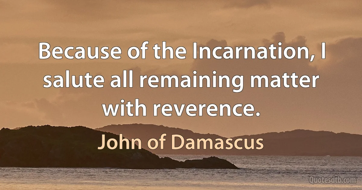 Because of the Incarnation, I salute all remaining matter with reverence. (John of Damascus)