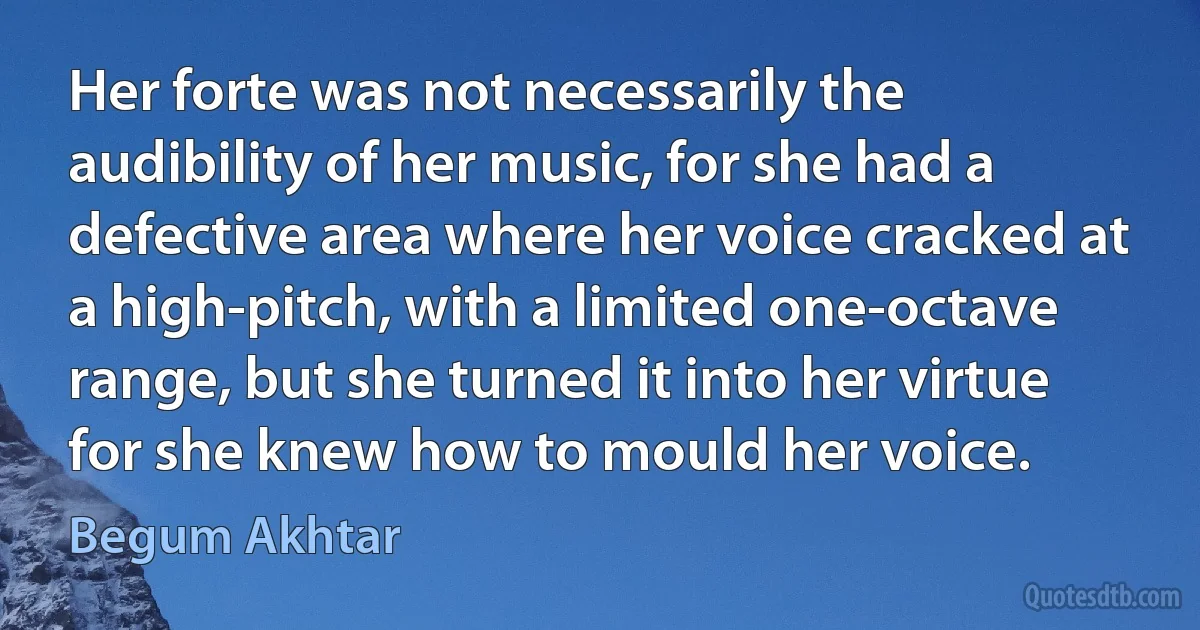 Her forte was not necessarily the audibility of her music, for she had a defective area where her voice cracked at a high-pitch, with a limited one-octave range, but she turned it into her virtue for she knew how to mould her voice. (Begum Akhtar)