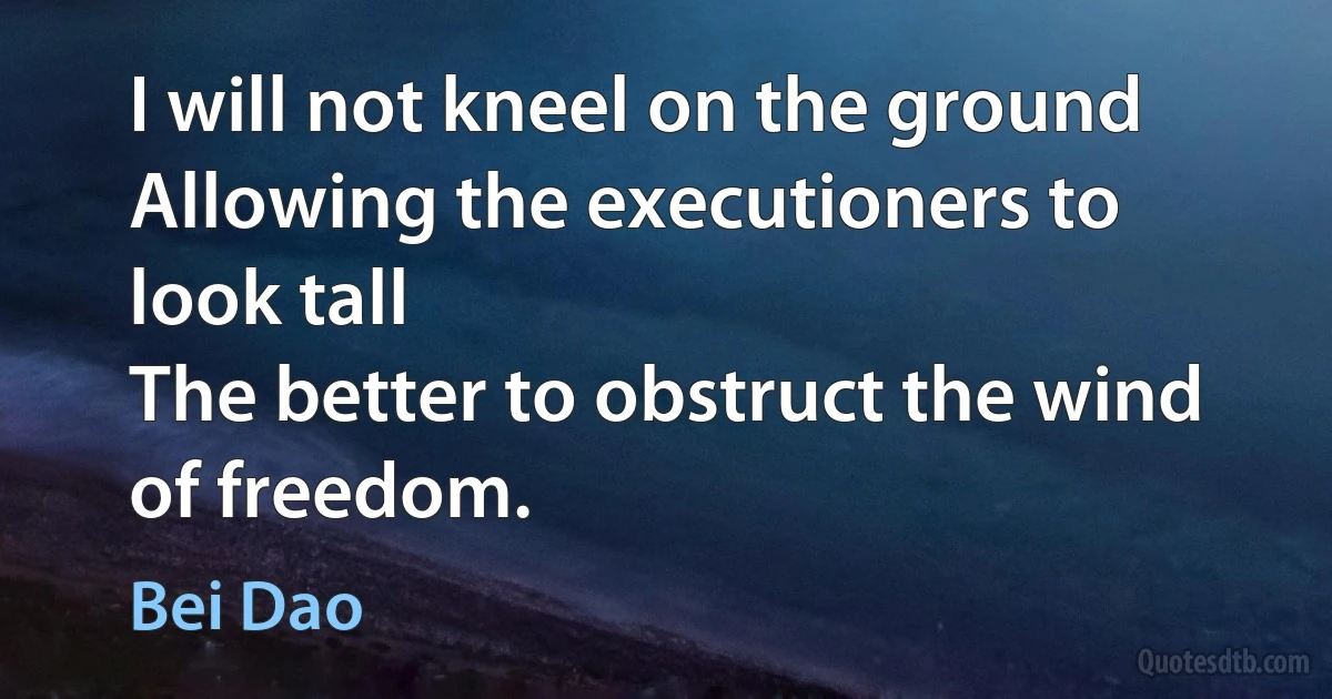 I will not kneel on the ground
Allowing the executioners to look tall
The better to obstruct the wind of freedom. (Bei Dao)