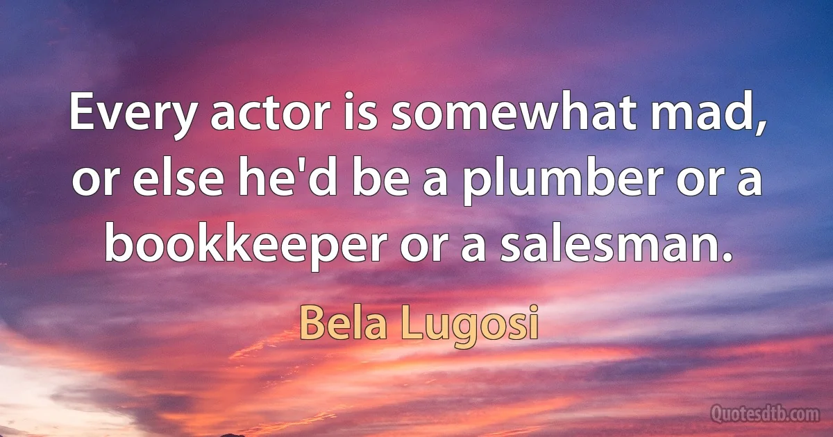 Every actor is somewhat mad, or else he'd be a plumber or a bookkeeper or a salesman. (Bela Lugosi)