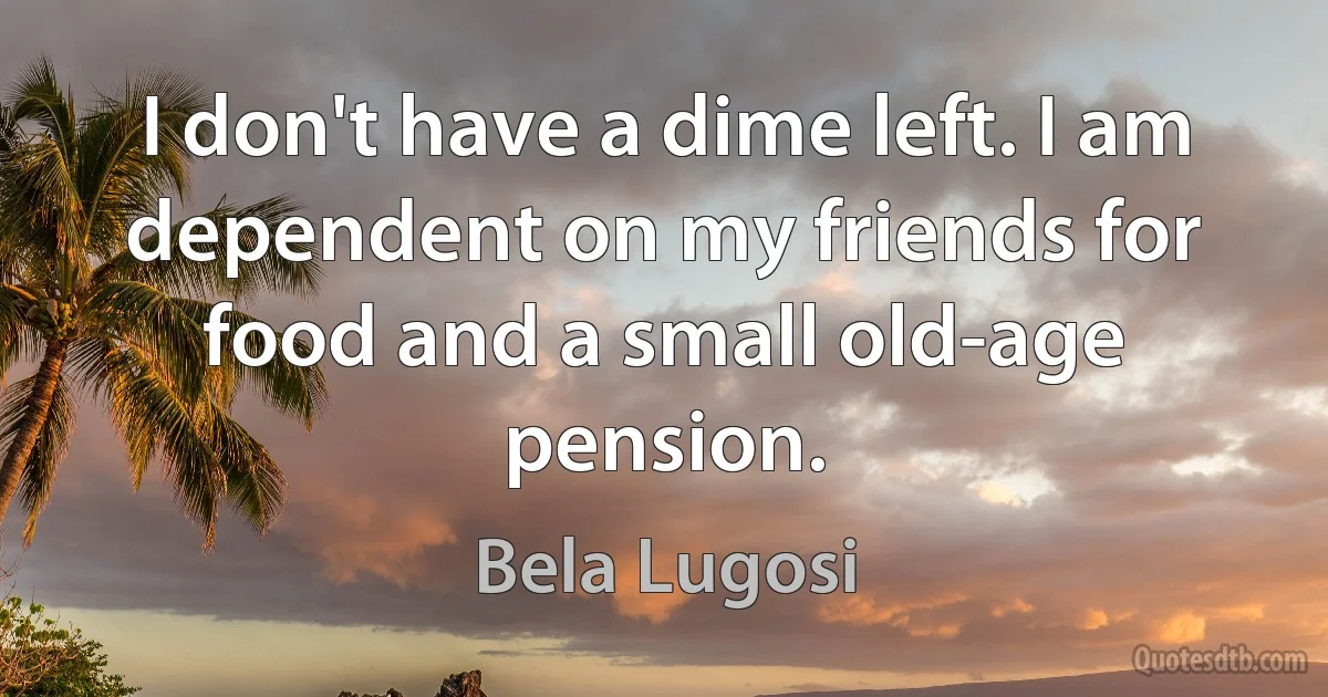 I don't have a dime left. I am dependent on my friends for food and a small old-age pension. (Bela Lugosi)