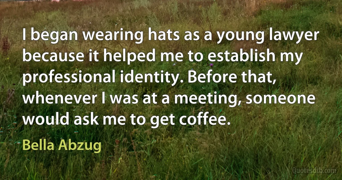 I began wearing hats as a young lawyer because it helped me to establish my professional identity. Before that, whenever I was at a meeting, someone would ask me to get coffee. (Bella Abzug)