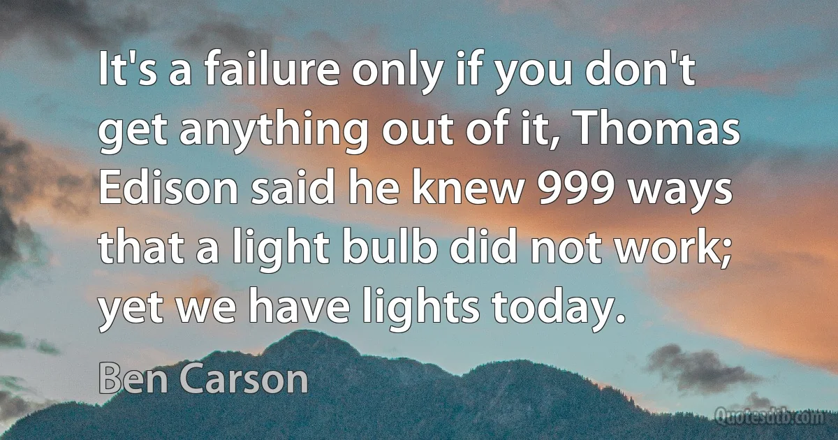 It's a failure only if you don't get anything out of it, Thomas Edison said he knew 999 ways that a light bulb did not work; yet we have lights today. (Ben Carson)