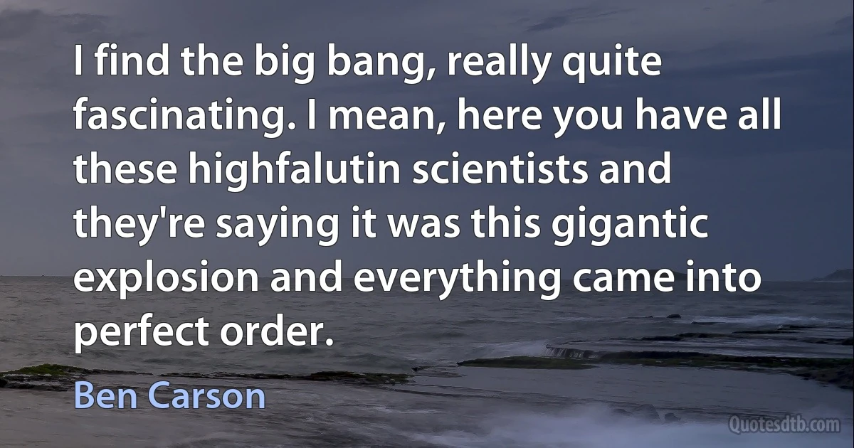 I find the big bang, really quite fascinating. I mean, here you have all these highfalutin scientists and they're saying it was this gigantic explosion and everything came into perfect order. (Ben Carson)