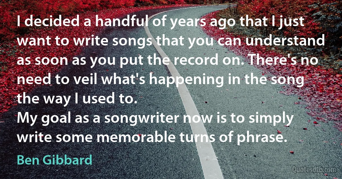 I decided a handful of years ago that I just want to write songs that you can understand as soon as you put the record on. There's no need to veil what's happening in the song the way I used to.
My goal as a songwriter now is to simply write some memorable turns of phrase. (Ben Gibbard)