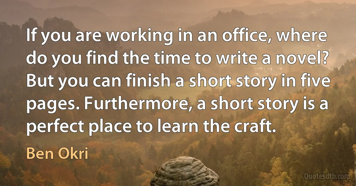 If you are working in an office, where do you find the time to write a novel? But you can finish a short story in five pages. Furthermore, a short story is a perfect place to learn the craft. (Ben Okri)