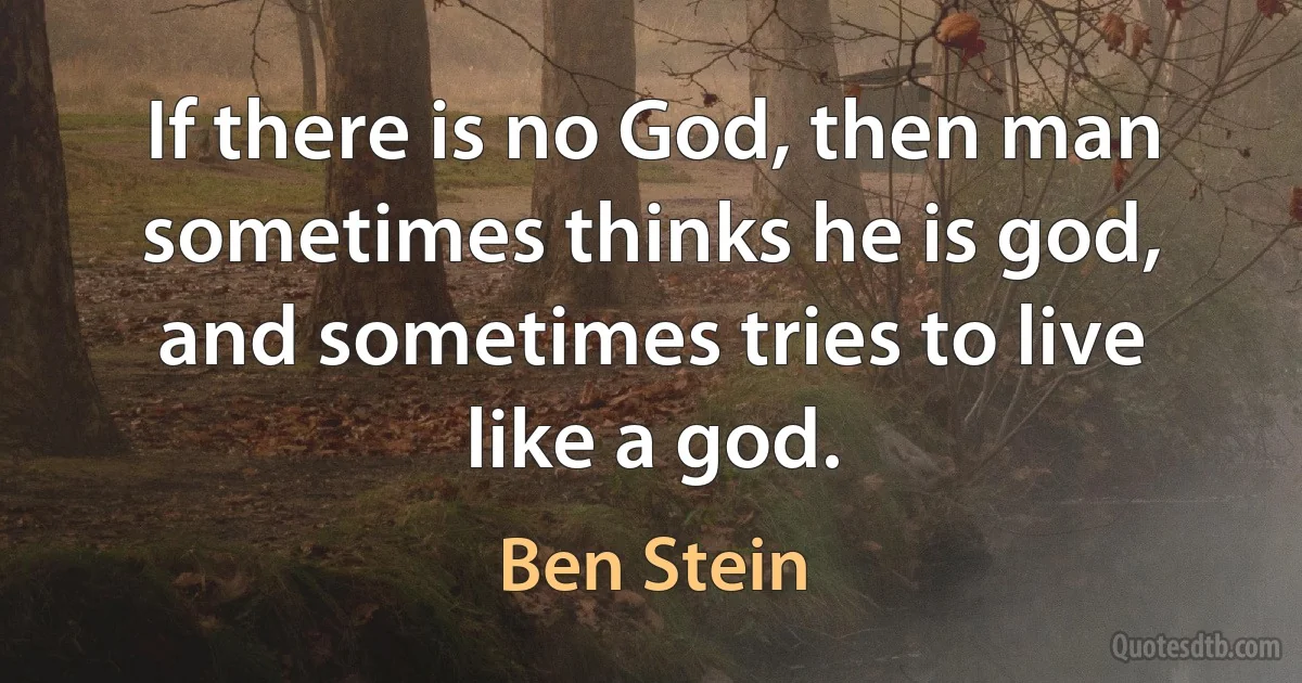 If there is no God, then man sometimes thinks he is god, and sometimes tries to live like a god. (Ben Stein)