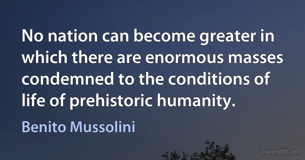 No nation can become greater in which there are enormous masses condemned to the conditions of life of prehistoric humanity. (Benito Mussolini)