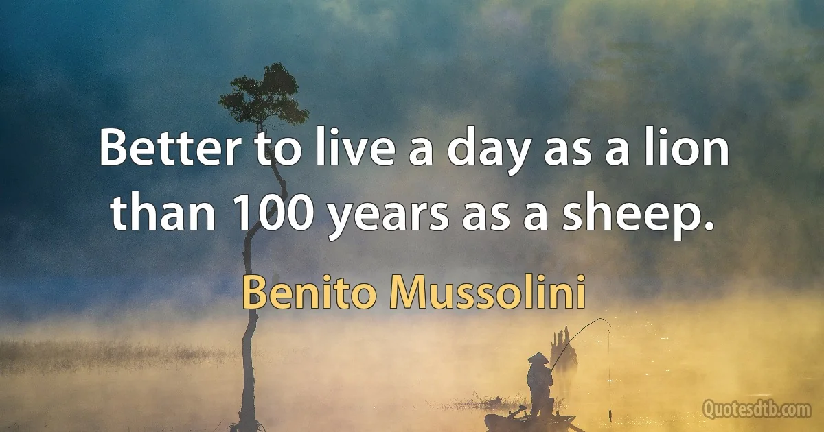 Better to live a day as a lion than 100 years as a sheep. (Benito Mussolini)