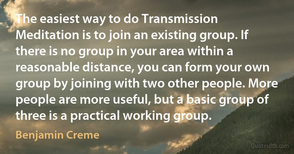 The easiest way to do Transmission Meditation is to join an existing group. If there is no group in your area within a reasonable distance, you can form your own group by joining with two other people. More people are more useful, but a basic group of three is a practical working group. (Benjamin Creme)