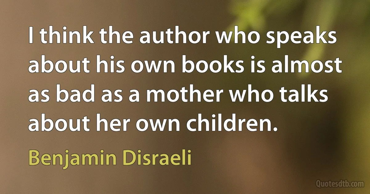 I think the author who speaks about his own books is almost as bad as a mother who talks about her own children. (Benjamin Disraeli)