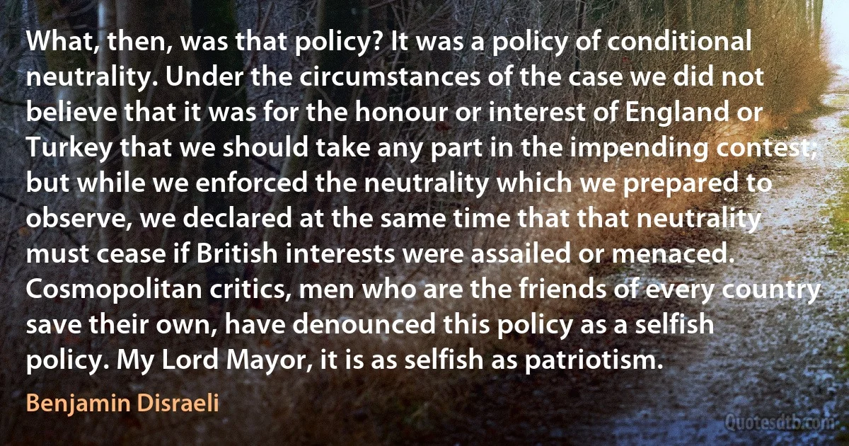 What, then, was that policy? It was a policy of conditional neutrality. Under the circumstances of the case we did not believe that it was for the honour or interest of England or Turkey that we should take any part in the impending contest; but while we enforced the neutrality which we prepared to observe, we declared at the same time that that neutrality must cease if British interests were assailed or menaced. Cosmopolitan critics, men who are the friends of every country save their own, have denounced this policy as a selfish policy. My Lord Mayor, it is as selfish as patriotism. (Benjamin Disraeli)