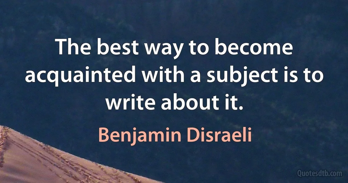 The best way to become acquainted with a subject is to write about it. (Benjamin Disraeli)