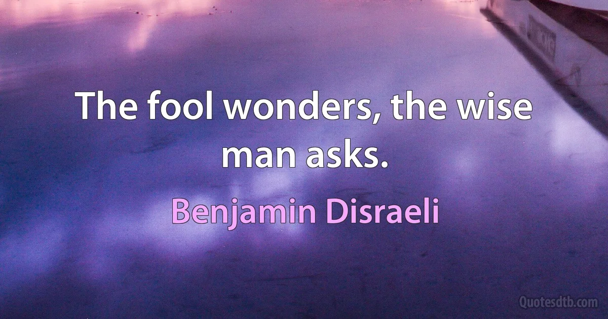 The fool wonders, the wise man asks. (Benjamin Disraeli)