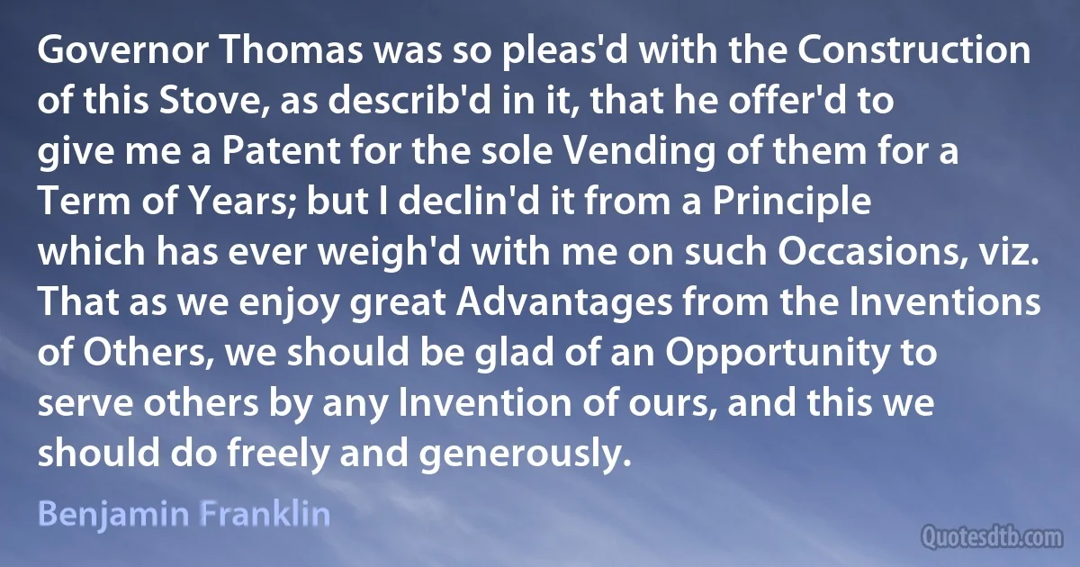 Governor Thomas was so pleas'd with the Construction of this Stove, as describ'd in it, that he offer'd to give me a Patent for the sole Vending of them for a Term of Years; but I declin'd it from a Principle which has ever weigh'd with me on such Occasions, viz. That as we enjoy great Advantages from the Inventions of Others, we should be glad of an Opportunity to serve others by any Invention of ours, and this we should do freely and generously. (Benjamin Franklin)