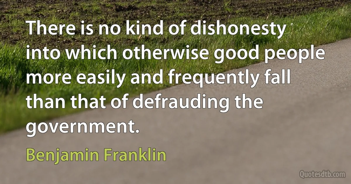 There is no kind of dishonesty into which otherwise good people more easily and frequently fall than that of defrauding the government. (Benjamin Franklin)