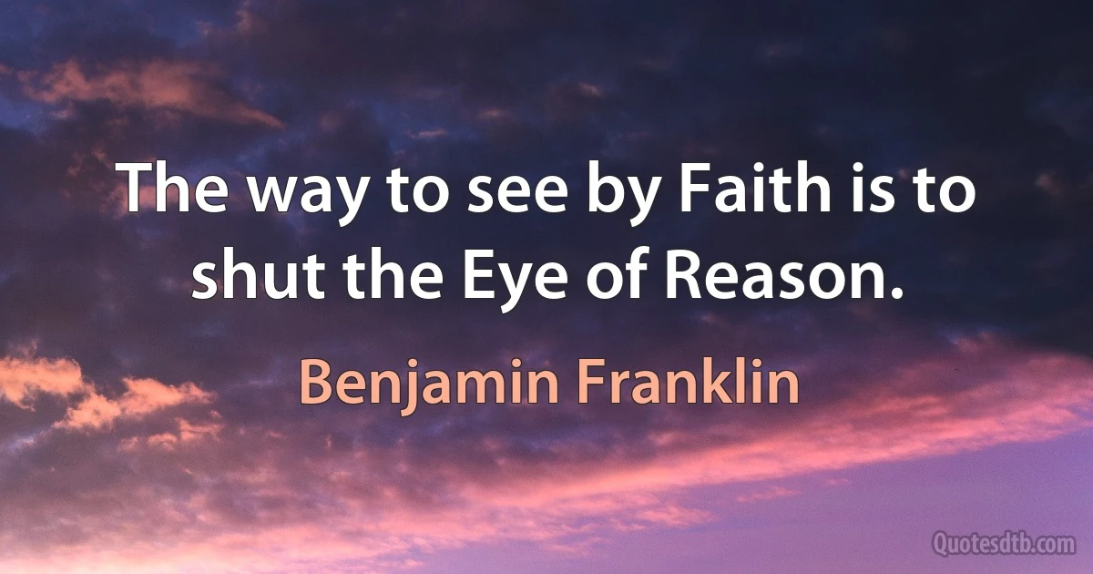 The way to see by Faith is to shut the Eye of Reason. (Benjamin Franklin)