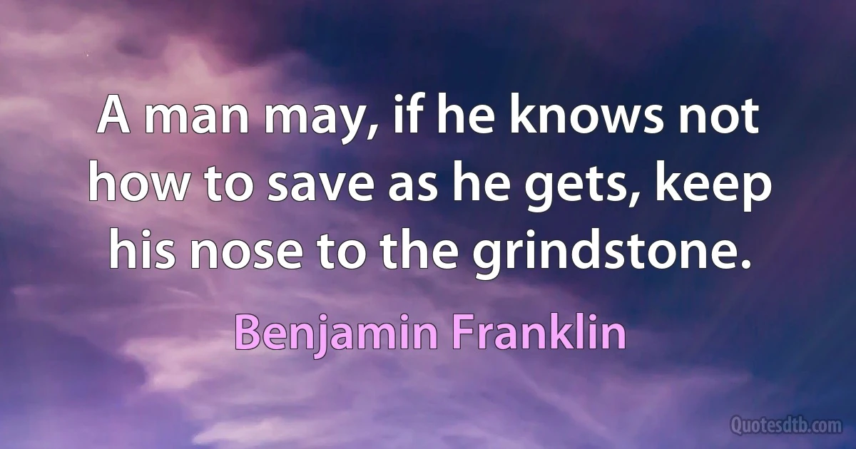 A man may, if he knows not how to save as he gets, keep his nose to the grindstone. (Benjamin Franklin)