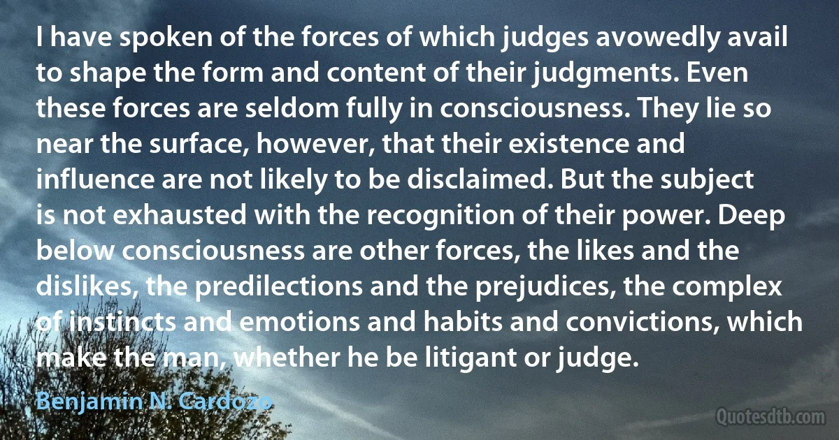 I have spoken of the forces of which judges avowedly avail to shape the form and content of their judgments. Even these forces are seldom fully in consciousness. They lie so near the surface, however, that their existence and influence are not likely to be disclaimed. But the subject is not exhausted with the recognition of their power. Deep below consciousness are other forces, the likes and the dislikes, the predilections and the prejudices, the complex of instincts and emotions and habits and convictions, which make the man, whether he be litigant or judge. (Benjamin N. Cardozo)