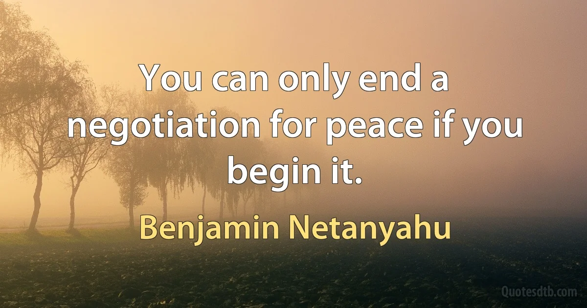 You can only end a negotiation for peace if you begin it. (Benjamin Netanyahu)