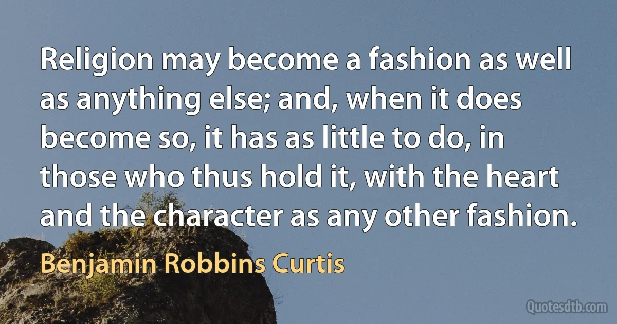 Religion may become a fashion as well as anything else; and, when it does become so, it has as little to do, in those who thus hold it, with the heart and the character as any other fashion. (Benjamin Robbins Curtis)