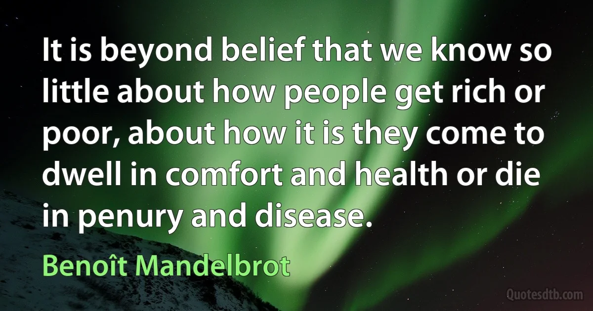 It is beyond belief that we know so little about how people get rich or poor, about how it is they come to dwell in comfort and health or die in penury and disease. (Benoît Mandelbrot)