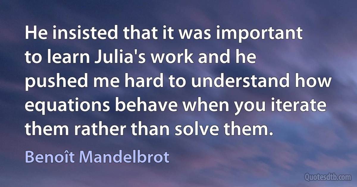 He insisted that it was important to learn Julia's work and he pushed me hard to understand how equations behave when you iterate them rather than solve them. (Benoît Mandelbrot)