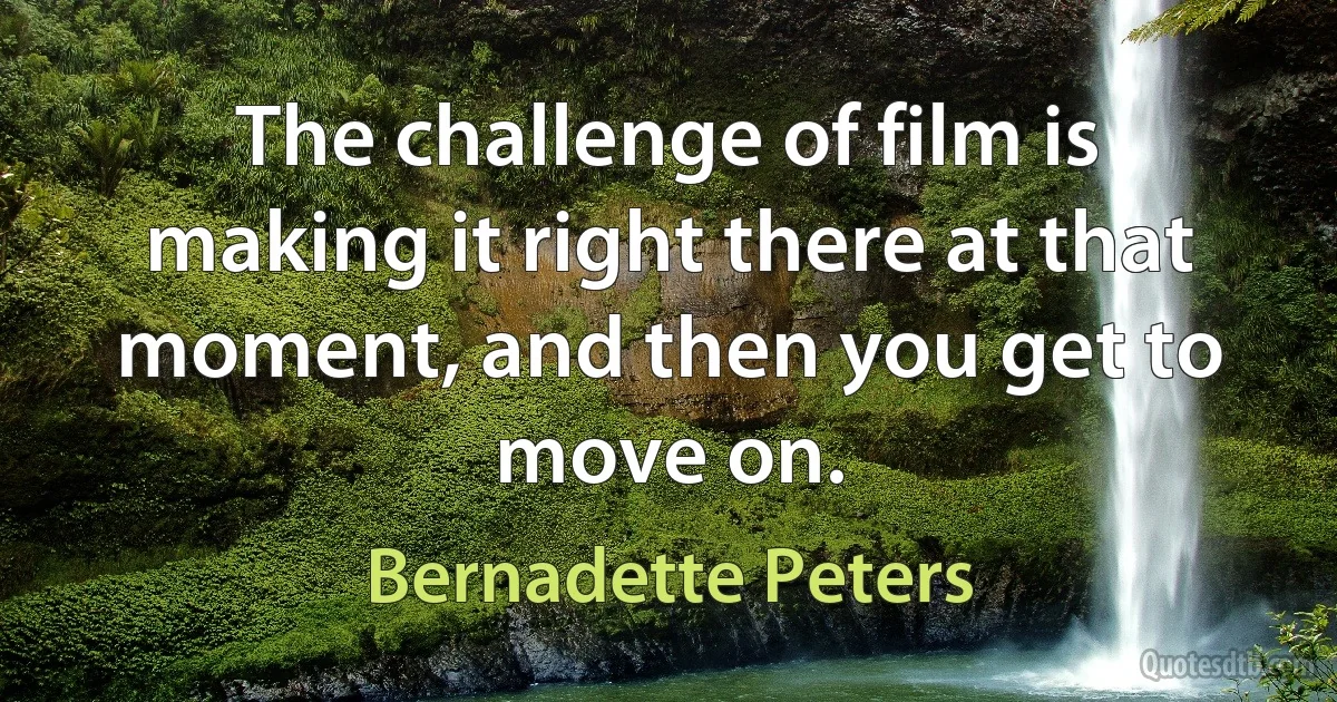 The challenge of film is making it right there at that moment, and then you get to move on. (Bernadette Peters)