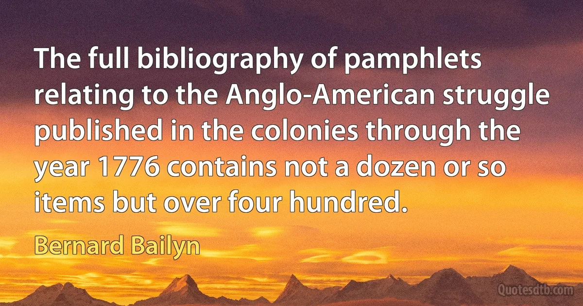 The full bibliography of pamphlets relating to the Anglo-American struggle published in the colonies through the year 1776 contains not a dozen or so items but over four hundred. (Bernard Bailyn)