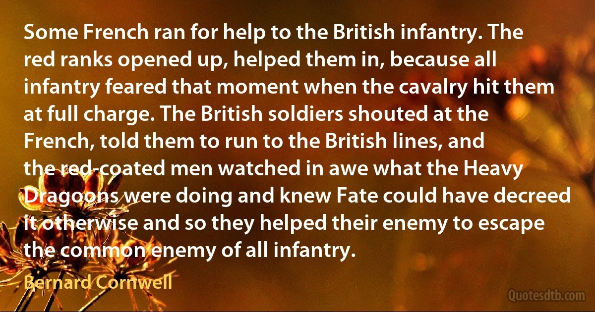 Some French ran for help to the British infantry. The red ranks opened up, helped them in, because all infantry feared that moment when the cavalry hit them at full charge. The British soldiers shouted at the French, told them to run to the British lines, and the red-coated men watched in awe what the Heavy Dragoons were doing and knew Fate could have decreed it otherwise and so they helped their enemy to escape the common enemy of all infantry. (Bernard Cornwell)