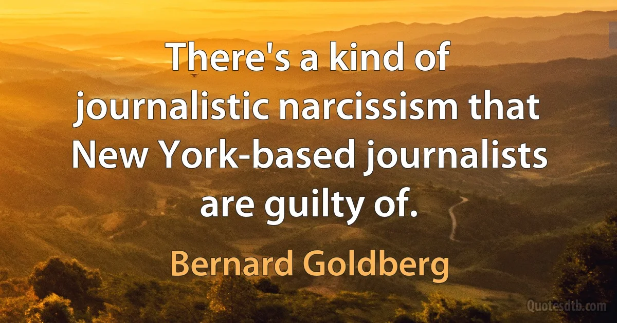 There's a kind of journalistic narcissism that New York-based journalists are guilty of. (Bernard Goldberg)