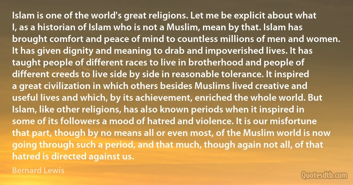 Islam is one of the world's great religions. Let me be explicit about what I, as a historian of Islam who is not a Muslim, mean by that. Islam has brought comfort and peace of mind to countless millions of men and women. It has given dignity and meaning to drab and impoverished lives. It has taught people of different races to live in brotherhood and people of different creeds to live side by side in reasonable tolerance. It inspired a great civilization in which others besides Muslims lived creative and useful lives and which, by its achievement, enriched the whole world. But Islam, like other religions, has also known periods when it inspired in some of its followers a mood of hatred and violence. It is our misfortune that part, though by no means all or even most, of the Muslim world is now going through such a period, and that much, though again not all, of that hatred is directed against us. (Bernard Lewis)