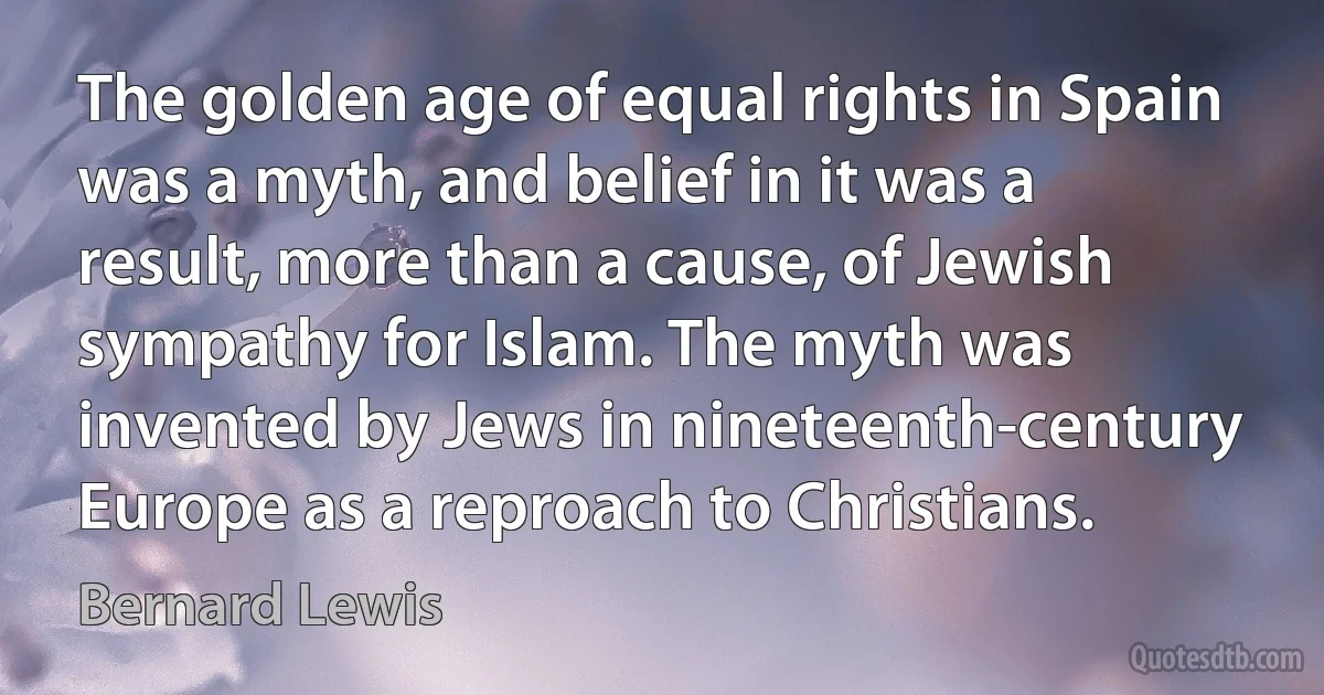 The golden age of equal rights in Spain was a myth, and belief in it was a result, more than a cause, of Jewish sympathy for Islam. The myth was invented by Jews in nineteenth-century Europe as a reproach to Christians. (Bernard Lewis)