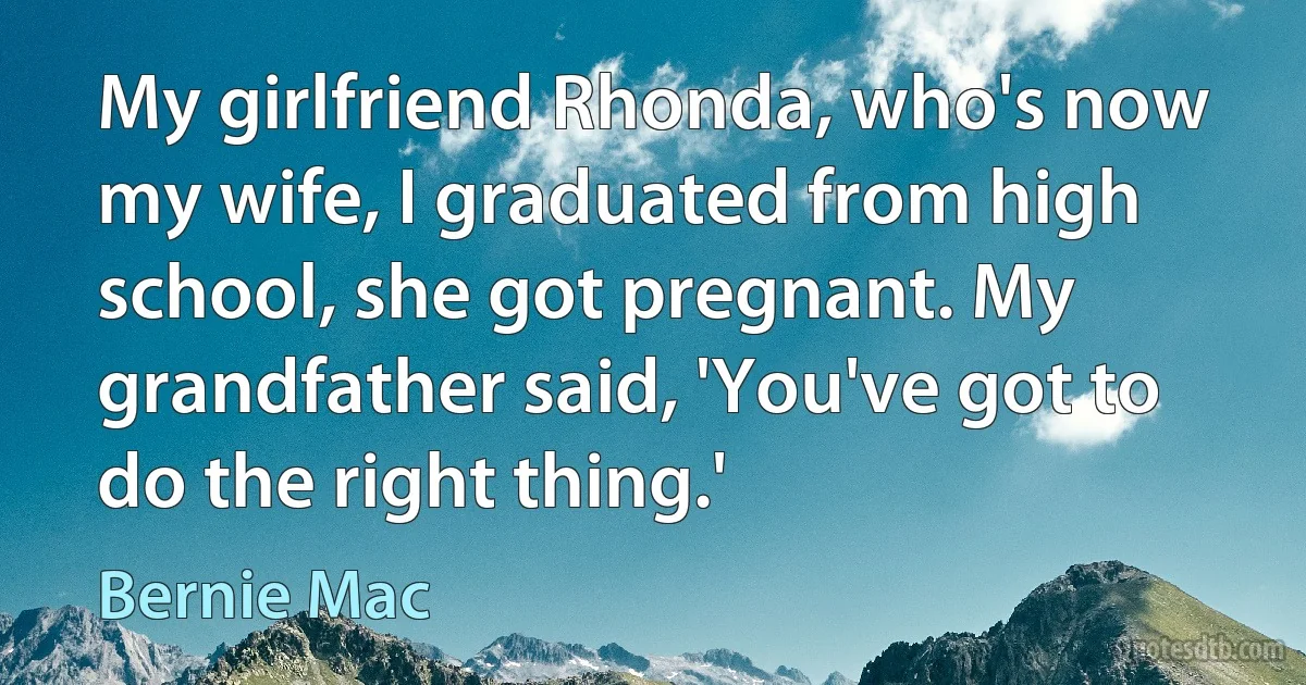 My girlfriend Rhonda, who's now my wife, I graduated from high school, she got pregnant. My grandfather said, 'You've got to do the right thing.' (Bernie Mac)