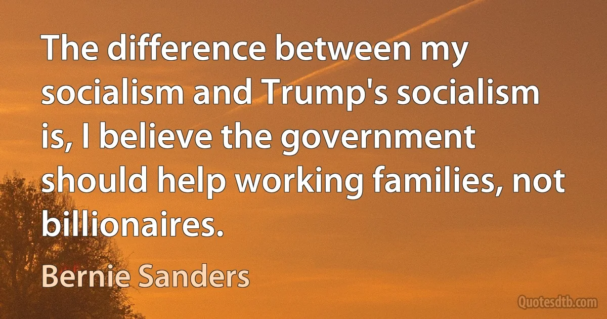 The difference between my socialism and Trump's socialism is, I believe the government should help working families, not billionaires. (Bernie Sanders)