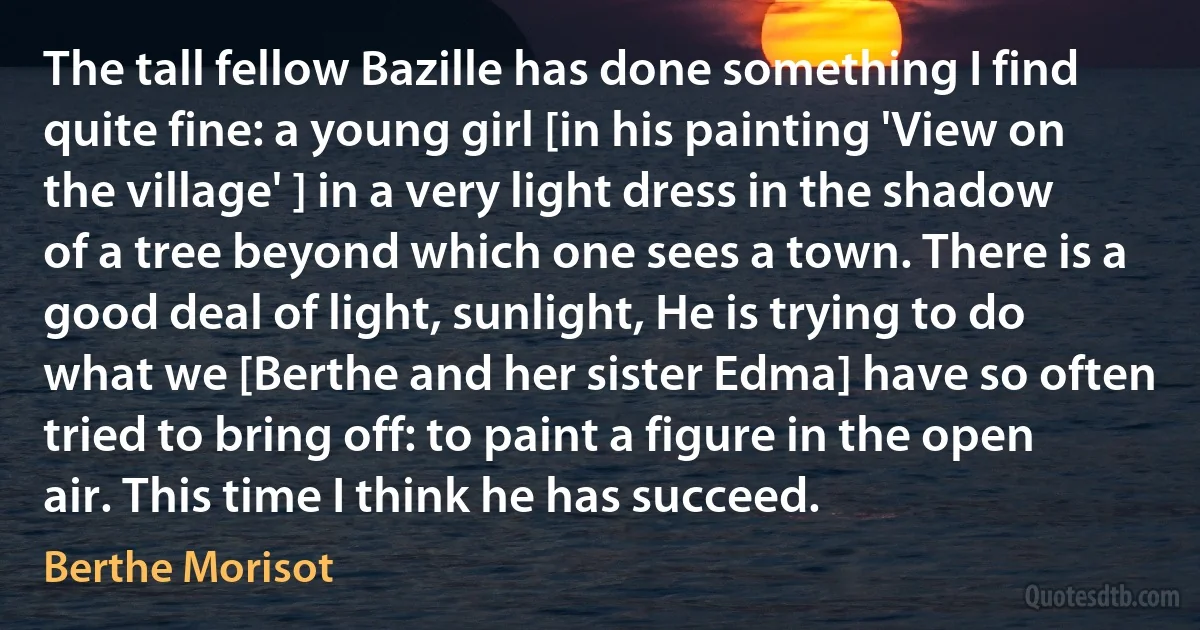 The tall fellow Bazille has done something I find quite fine: a young girl [in his painting 'View on the village' ] in a very light dress in the shadow of a tree beyond which one sees a town. There is a good deal of light, sunlight, He is trying to do what we [Berthe and her sister Edma] have so often tried to bring off: to paint a figure in the open air. This time I think he has succeed. (Berthe Morisot)