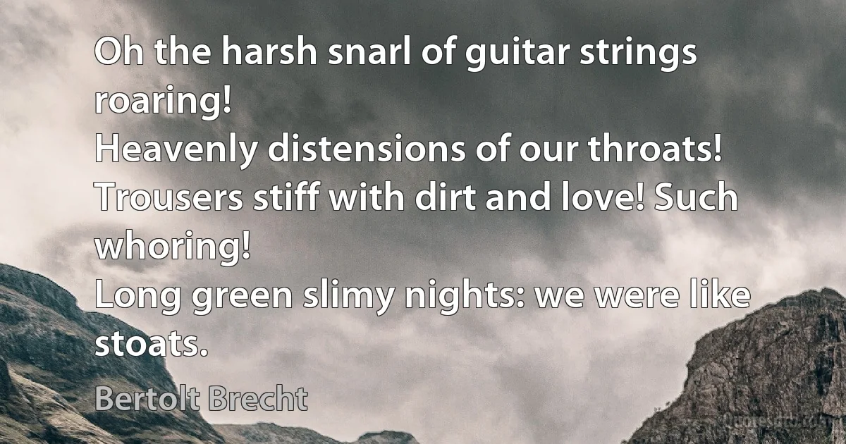 Oh the harsh snarl of guitar strings roaring!
Heavenly distensions of our throats!
Trousers stiff with dirt and love! Such whoring!
Long green slimy nights: we were like stoats. (Bertolt Brecht)