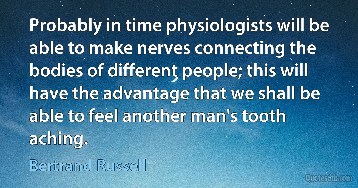 Probably in time physiologists will be able to make nerves connecting the bodies of different people; this will have the advantage that we shall be able to feel another man's tooth aching. (Bertrand Russell)