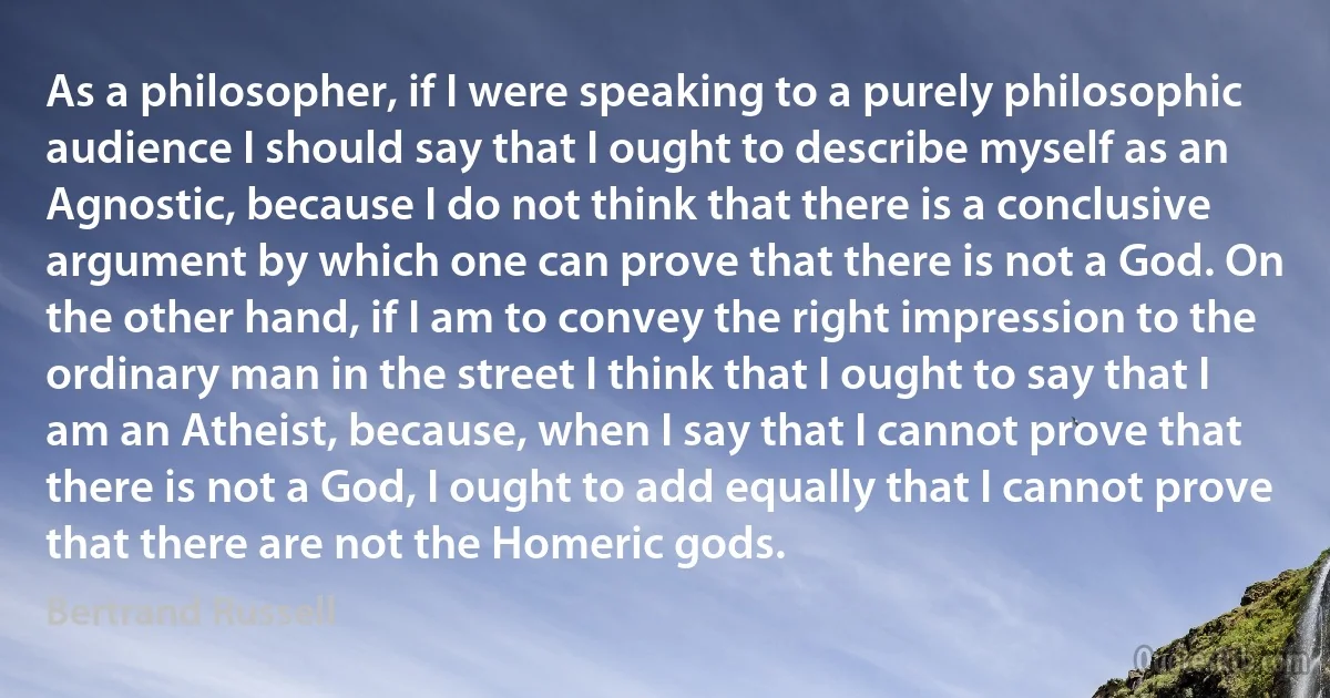 As a philosopher, if I were speaking to a purely philosophic audience I should say that I ought to describe myself as an Agnostic, because I do not think that there is a conclusive argument by which one can prove that there is not a God. On the other hand, if I am to convey the right impression to the ordinary man in the street I think that I ought to say that I am an Atheist, because, when I say that I cannot prove that there is not a God, I ought to add equally that I cannot prove that there are not the Homeric gods. (Bertrand Russell)