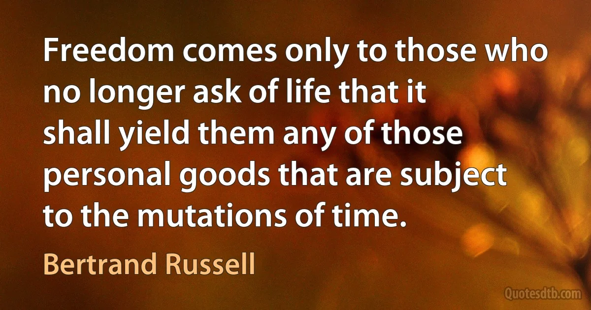 Freedom comes only to those who no longer ask of life that it shall yield them any of those personal goods that are subject to the mutations of time. (Bertrand Russell)