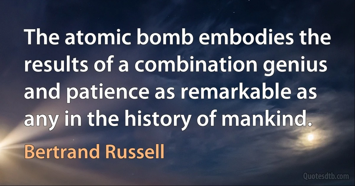 The atomic bomb embodies the results of a combination genius and patience as remarkable as any in the history of mankind. (Bertrand Russell)