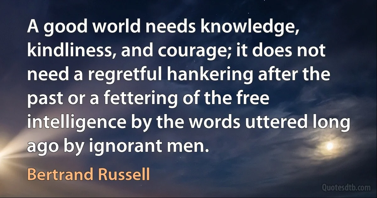 A good world needs knowledge, kindliness, and courage; it does not need a regretful hankering after the past or a fettering of the free intelligence by the words uttered long ago by ignorant men. (Bertrand Russell)