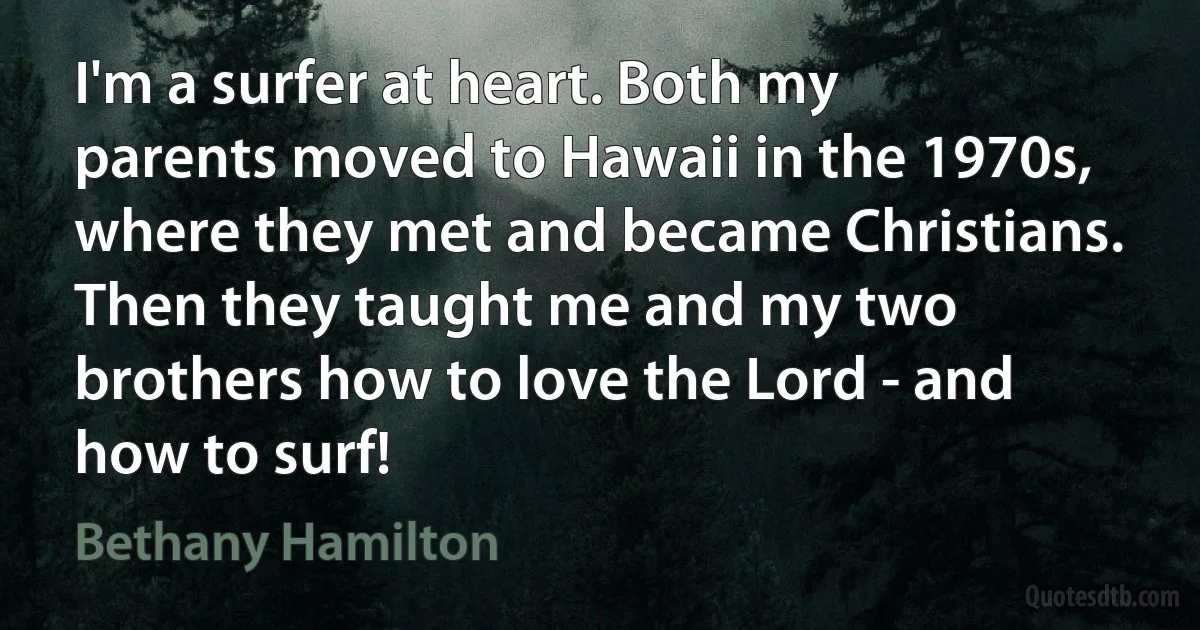 I'm a surfer at heart. Both my parents moved to Hawaii in the 1970s, where they met and became Christians. Then they taught me and my two brothers how to love the Lord - and how to surf! (Bethany Hamilton)